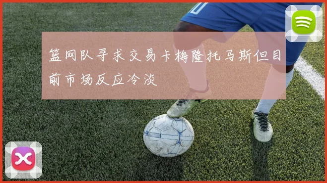 篮网队寻求交易卡梅隆托马斯但目前市场反应冷淡