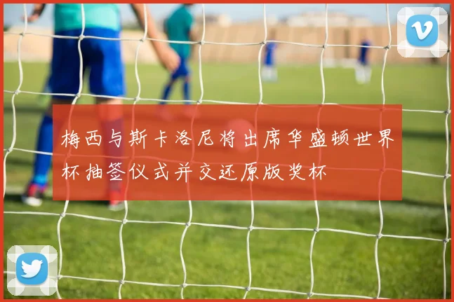 梅西与斯卡洛尼将出席华盛顿世界杯抽签仪式并交还原版奖杯