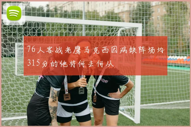 76人客战老鹰马克西因病缺阵场均315分的他将何去何从