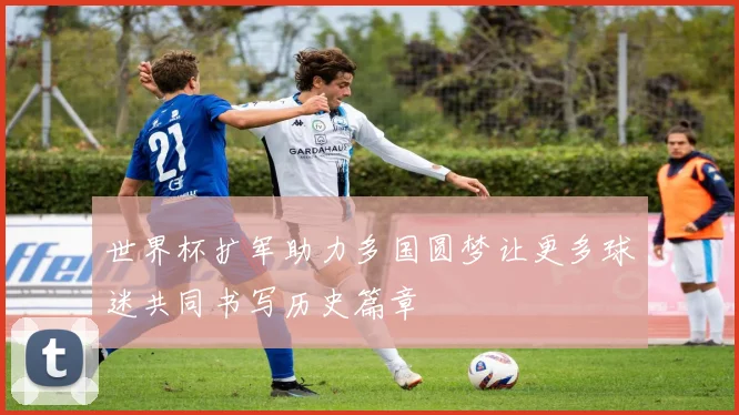 世界杯扩军助力多国圆梦让更多球迷共同书写历史篇章