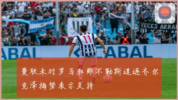 曼联未对罗马和那不勒斯追逐齐尔克泽梅努表示支持