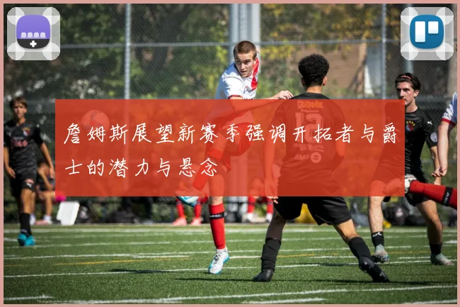 詹姆斯展望新赛季强调开拓者与爵士的潜力与悬念