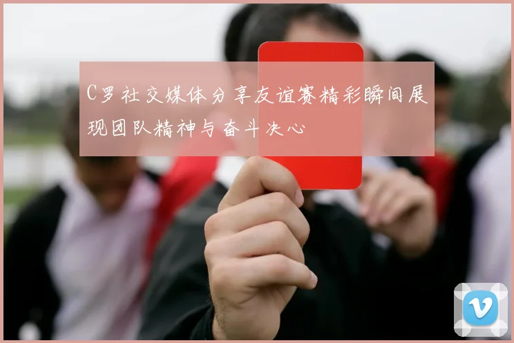 C罗社交媒体分享友谊赛精彩瞬间展现团队精神与奋斗决心