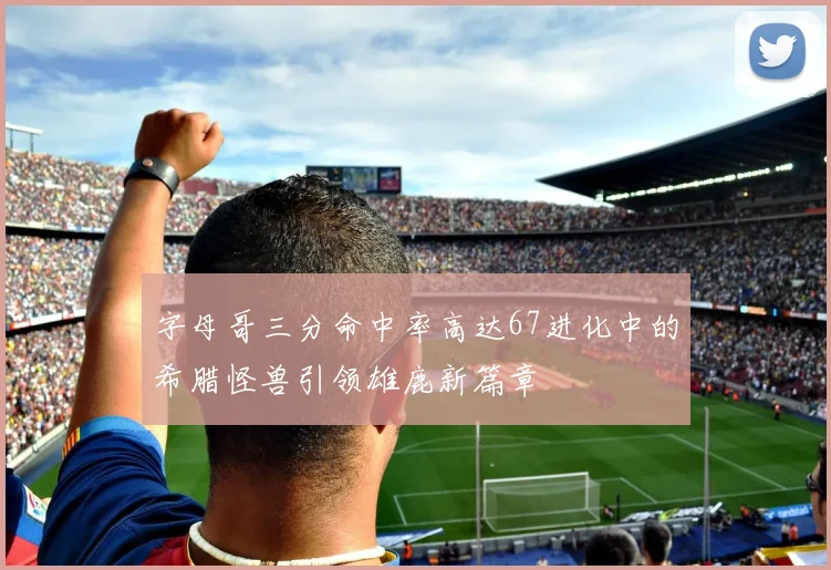 字母哥三分命中率高达67进化中的希腊怪兽引领雄鹿新篇章