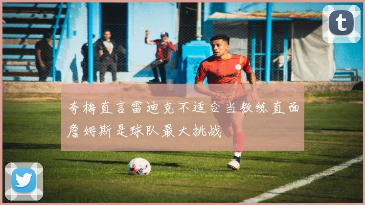 夸梅直言雷迪克不适合当教练直面詹姆斯是球队最大挑战