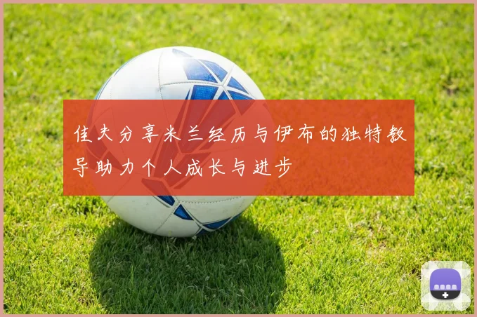 佳夫分享米兰经历与伊布的独特教导助力个人成长与进步