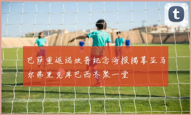 巴萨重返诺坎普纪念海报揭幕亚马尔弗里克库巴西齐聚一堂