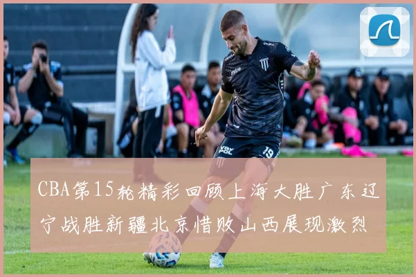 CBA第15轮精彩回顾上海大胜广东辽宁战胜新疆北京惜败山西展现激烈竞争