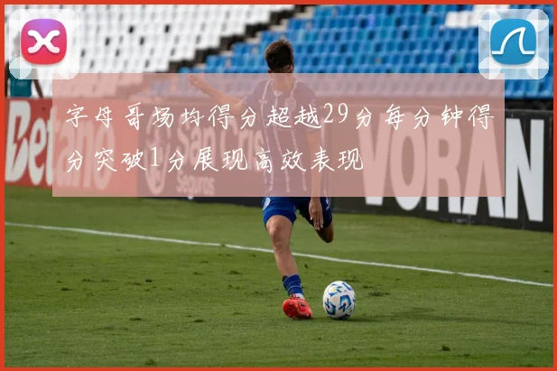 字母哥场均得分超越29分每分钟得分突破1分展现高效表现