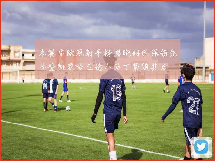 本赛季欧冠射手榜揭晓姆巴佩领先戈登凯恩哈兰德小马丁紧随其后