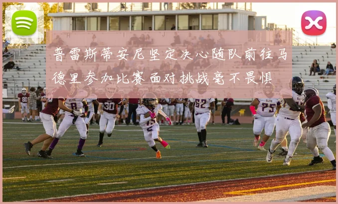 普雷斯蒂安尼坚定决心随队前往马德里参加比赛面对挑战毫不畏惧