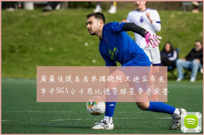 周最佳提名名单揭晓阿夫迪亚布克华子SGA小卡恩比德等球星争夺荣誉