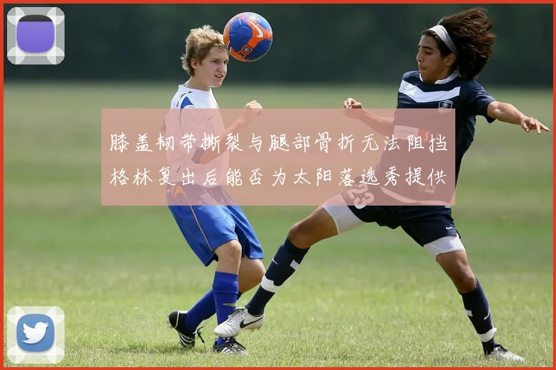 膝盖韧带撕裂与腿部骨折无法阻挡格林复出后能否为太阳落选秀提供替补支持