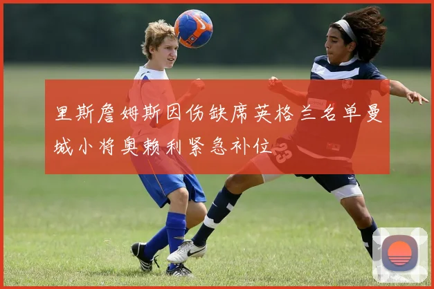 里斯詹姆斯因伤缺席英格兰名单曼城小将奥赖利紧急补位