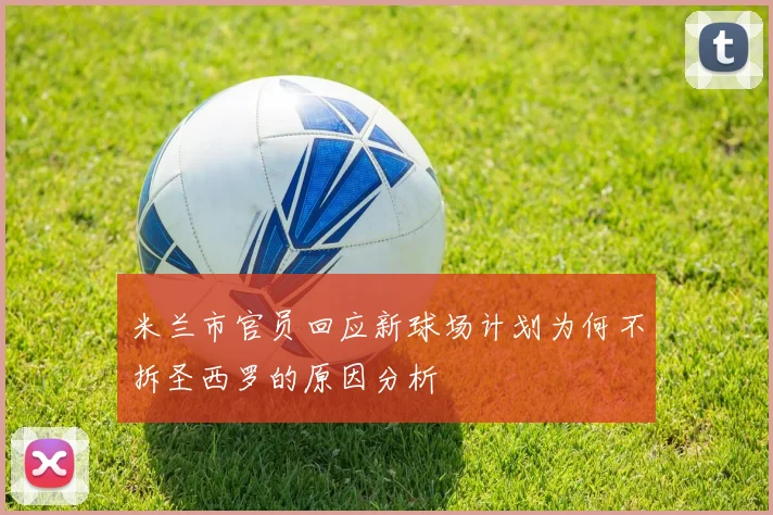 米兰市官员回应新球场计划为何不拆圣西罗的原因分析
