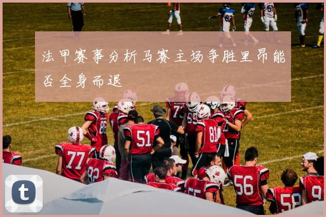 法甲赛事分析马赛主场争胜里昂能否全身而退