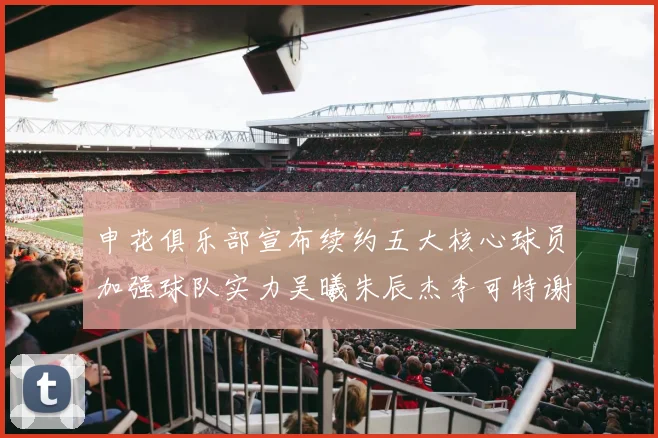 申花俱乐部宣布续约五大核心球员加强球队实力吴曦朱辰杰李可特谢拉马纳法齐续约