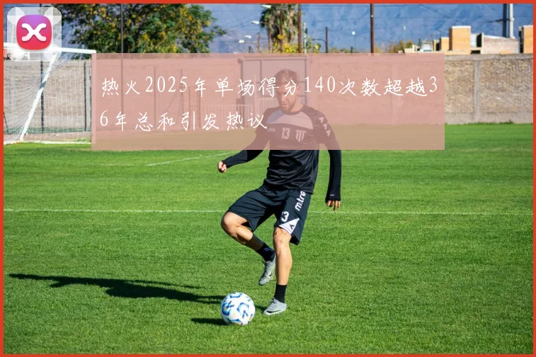 热火2025年单场得分140次数超越36年总和引发热议
