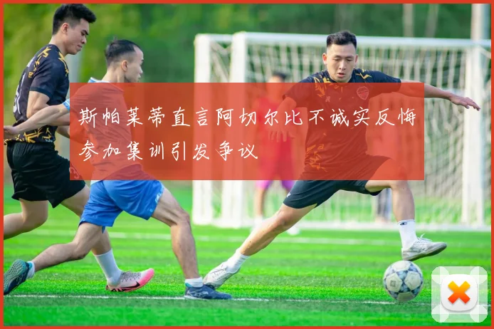 斯帕莱蒂直言阿切尔比不诚实反悔参加集训引发争议