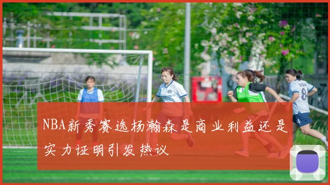 NBA新秀赛选杨瀚森是商业利益还是实力证明引发热议