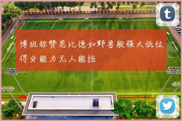 博班称赞恩比德如野兽般强大低位得分能力无人能挡