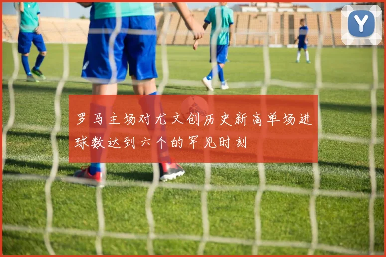 罗马主场对尤文创历史新高单场进球数达到六个的罕见时刻