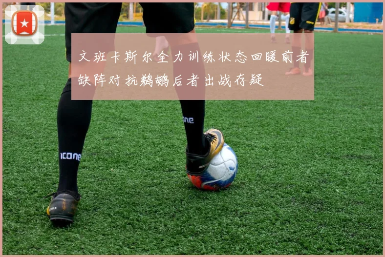 文班卡斯尔全力训练状态回暖前者缺阵对抗鹈鹕后者出战存疑
