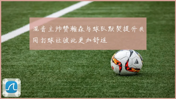 混音主帅赞瀚森与球队默契提升共同打球让彼此更加舒适