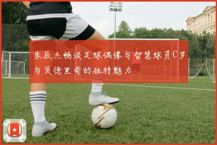 朱辰杰畅谈足球偶像与智慧球员C罗与莫德里奇的独特魅力