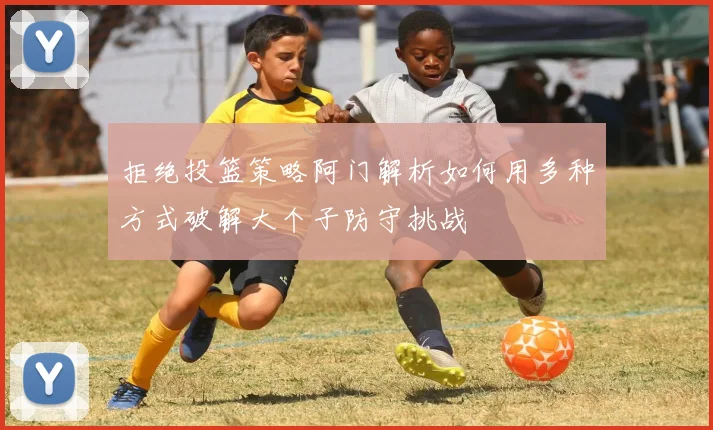 拒绝投篮策略阿门解析如何用多种方式破解大个子防守挑战