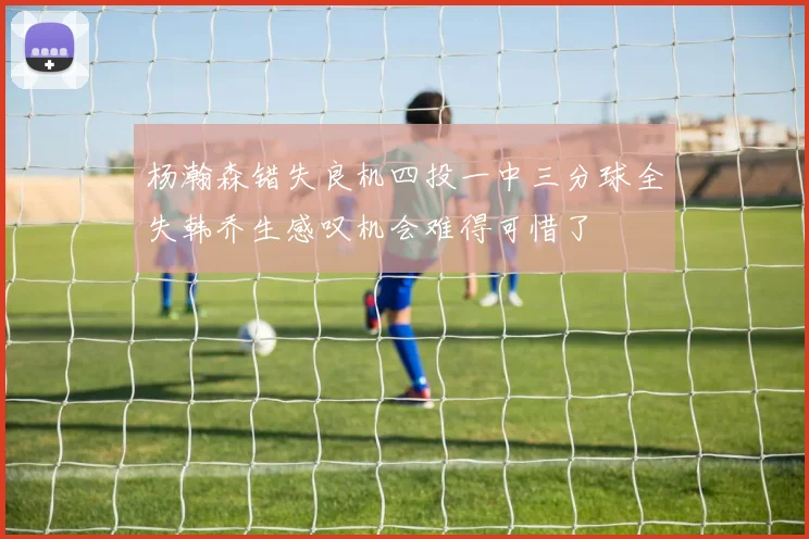杨瀚森错失良机四投一中三分球全失韩乔生感叹机会难得可惜了