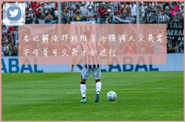 名记解读邓利维言论强调大交易需字母哥可交易才会进行