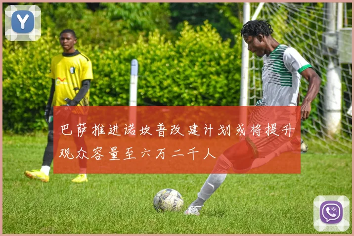 巴萨推进诺坎普改建计划或将提升观众容量至六万二千人