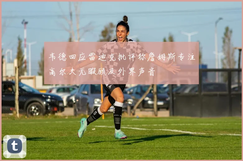 韦德回应雷迪克批评称詹姆斯专注高尔夫无暇顾及外界声音