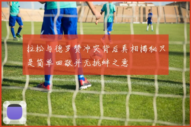 拉松与德罗赞冲突背后真相揭秘只是简单回敬并无挑衅之意