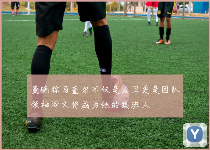 曼晚称马奎尔不仅是后卫更是团队领袖海文将成为他的接班人