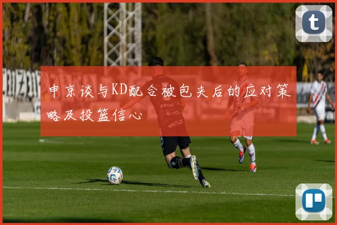 申京谈与KD配合被包夹后的应对策略及投篮信心
