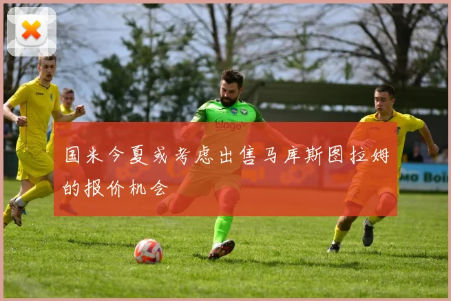 国米今夏或考虑出售马库斯图拉姆的报价机会