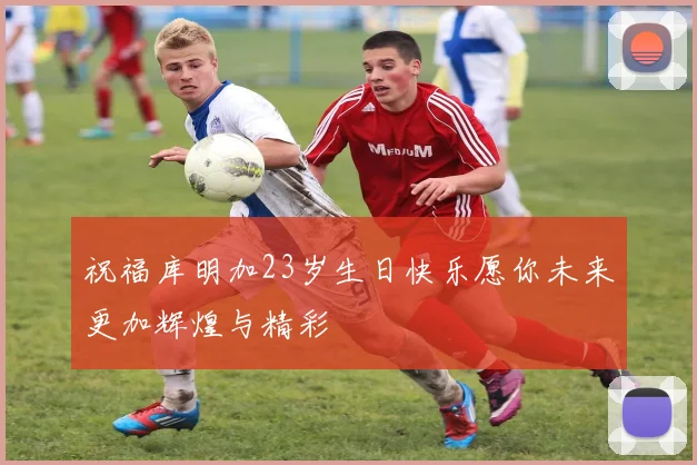 祝福库明加23岁生日快乐愿你未来更加辉煌与精彩