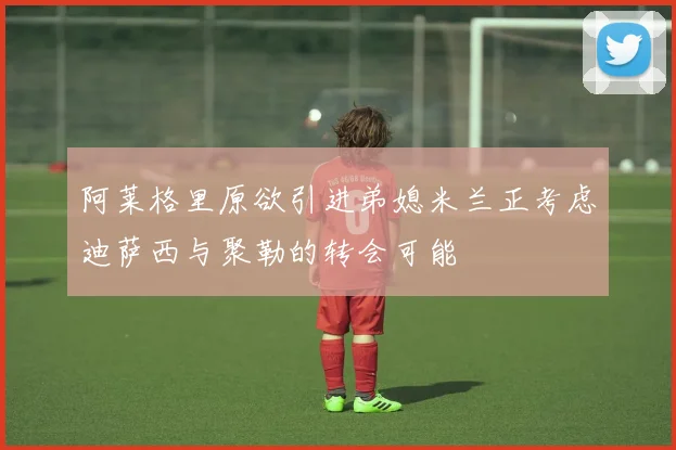 阿莱格里原欲引进弟媳米兰正考虑迪萨西与聚勒的转会可能