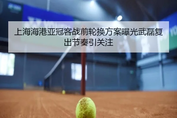 上海海港亚冠客战前轮换方案曝光武磊复出节奏引关注 - YaboSports